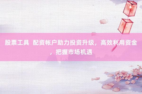 股票工具  配资帐户助力投资升级，高效利用资金，把握市场机遇