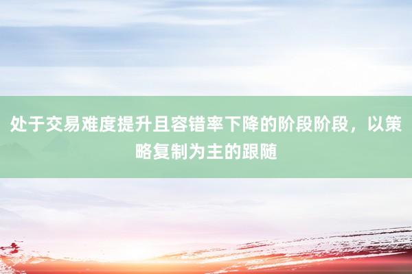 处于交易难度提升且容错率下降的阶段阶段，以策略复制为主的跟随