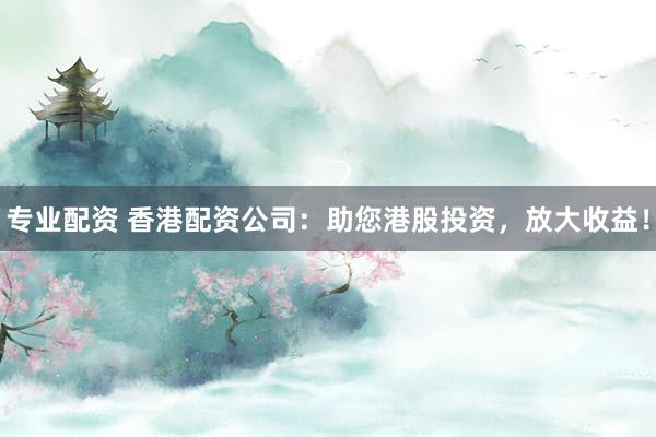 专业配资 香港配资公司：助您港股投资，放大收益！