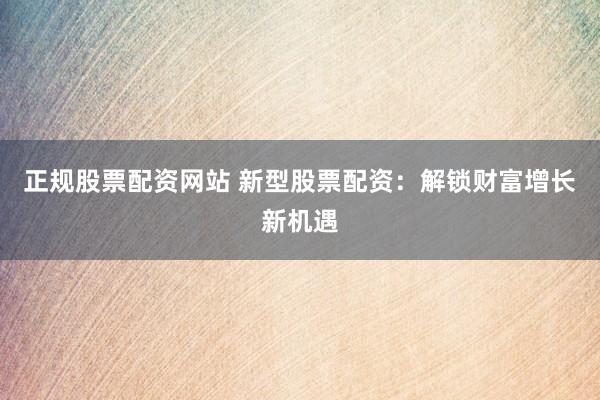 正规股票配资网站 新型股票配资：解锁财富增长新机遇