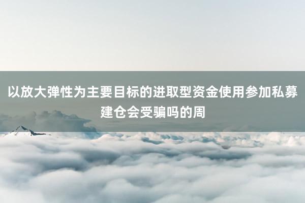 以放大弹性为主要目标的进取型资金使用参加私募建仓会受骗吗的周