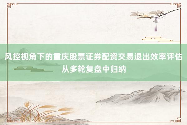 风控视角下的重庆股票证券配资交易退出效率评估从多轮复盘中归纳