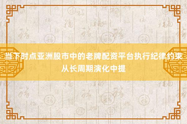 当下时点亚洲股市中的老牌配资平台执行纪律约束从长周期演化中提