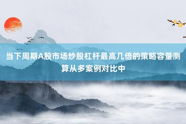 当下周期A股市场炒股杠杆最高几倍的策略容量测算从多案例对比中