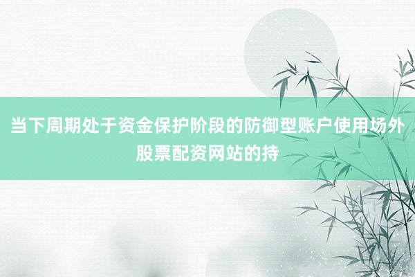 当下周期处于资金保护阶段的防御型账户使用场外股票配资网站的持