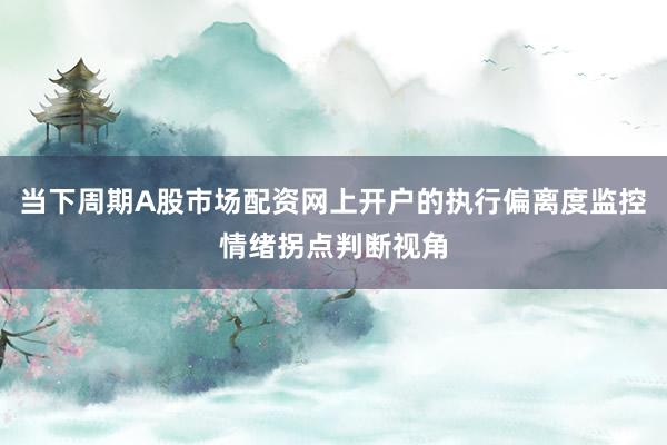 当下周期A股市场配资网上开户的执行偏离度监控情绪拐点判断视角