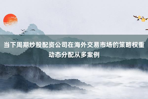 当下周期炒股配资公司在海外交易市场的策略权重动态分配从多案例