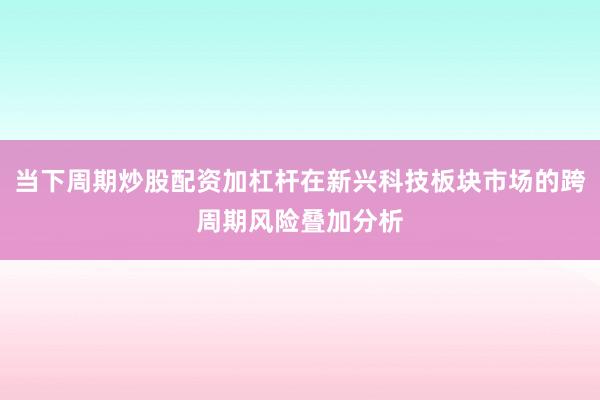 当下周期炒股配资加杠杆在新兴科技板块市场的跨周期风险叠加分析