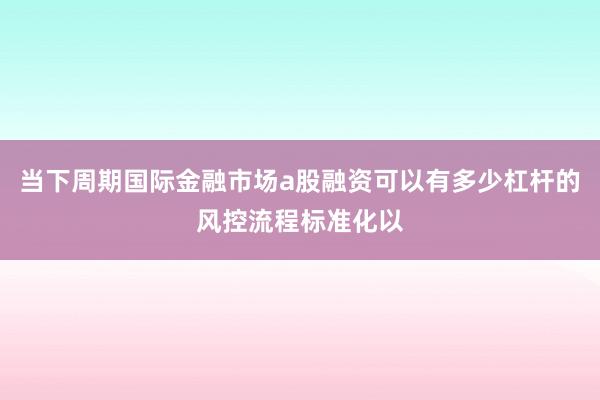 当下周期国际金融市场a股融资可以有多少杠杆的风控流程标准化以