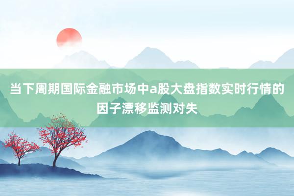 当下周期国际金融市场中a股大盘指数实时行情的因子漂移监测对失