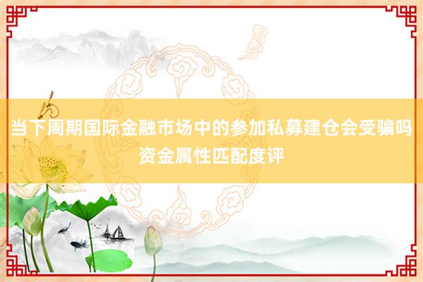 当下周期国际金融市场中的参加私募建仓会受骗吗资金属性匹配度评