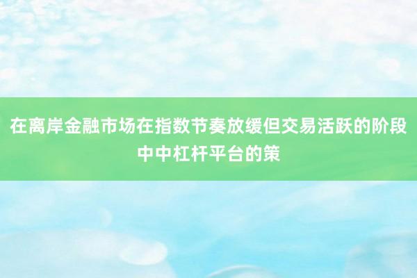 在离岸金融市场在指数节奏放缓但交易活跃的阶段中中杠杆平台的策
