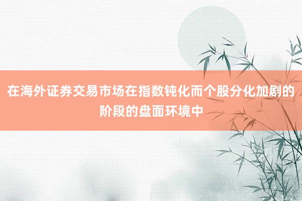在海外证券交易市场在指数钝化而个股分化加剧的阶段的盘面环境中