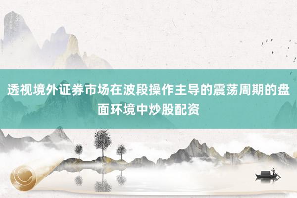 透视境外证券市场在波段操作主导的震荡周期的盘面环境中炒股配资