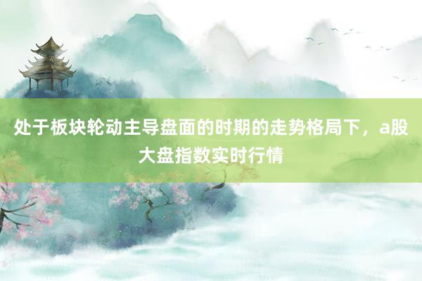 处于板块轮动主导盘面的时期的走势格局下，a股大盘指数实时行情