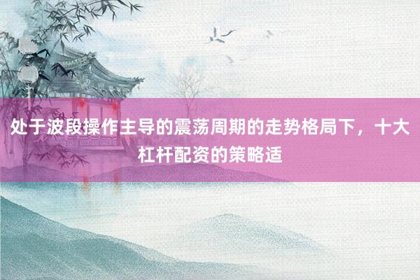 处于波段操作主导的震荡周期的走势格局下，十大杠杆配资的策略适