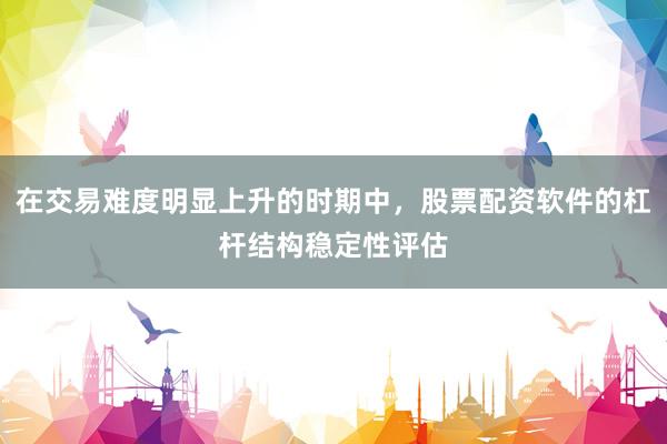在交易难度明显上升的时期中，股票配资软件的杠杆结构稳定性评估