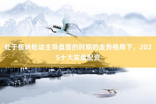 处于板块轮动主导盘面的时期的走势格局下，2025十大实盘配资