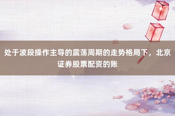 处于波段操作主导的震荡周期的走势格局下，北京证券股票配资的账