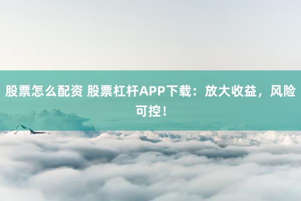 股票怎么配资 股票杠杆APP下载：放大收益，风险可控！