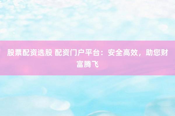 股票配资选股 配资门户平台：安全高效，助您财富腾飞