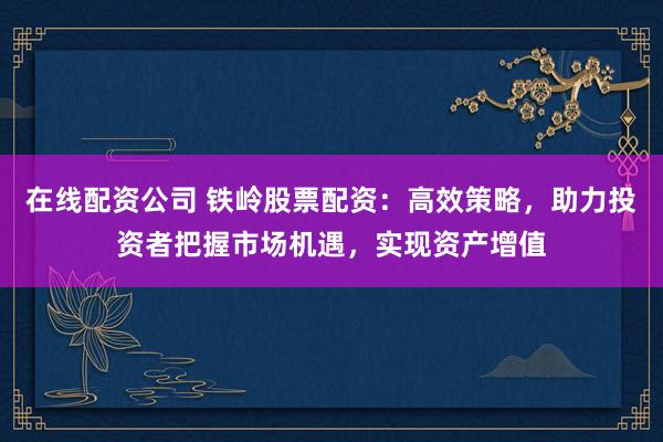 在线配资公司 铁岭股票配资：高效策略，助力投资者把握市场机遇，实现资产增值