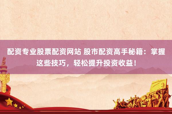 配资专业股票配资网站 股市配资高手秘籍：掌握这些技巧，轻松提升投资收益！