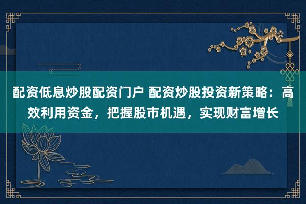 配资低息炒股配资门户 配资炒股投资新策略：高效利用资金，把握股市机遇，实现财富增长