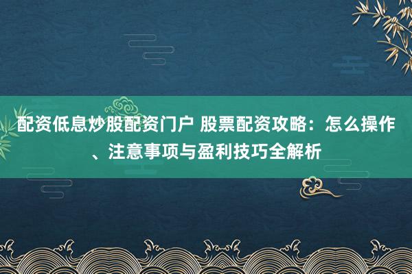 配资低息炒股配资门户 股票配资攻略：怎么操作、注意事项与盈利技巧全解析