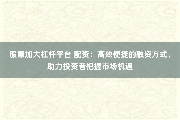 股票加大杠杆平台 配资：高效便捷的融资方式，助力投资者把握市场机遇