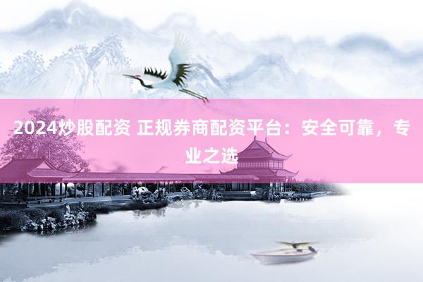 2024炒股配资 正规券商配资平台：安全可靠，专业之选