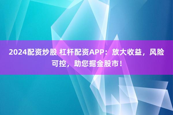 2024配资炒股 杠杆配资APP：放大收益，风险可控，助您掘金股市！