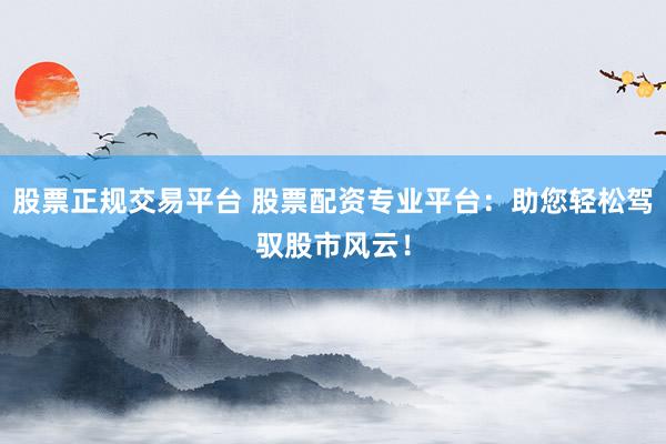 股票正规交易平台 股票配资专业平台：助您轻松驾驭股市风云！
