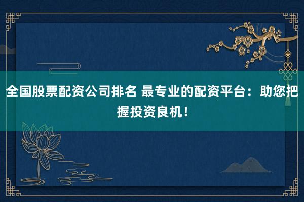 全国股票配资公司排名 最专业的配资平台：助您把握投资良机！