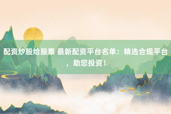 配资炒股给股票 最新配资平台名单：精选合规平台，助您投资！
