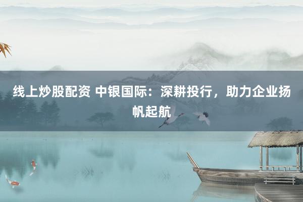 线上炒股配资 中银国际：深耕投行，助力企业扬帆起航