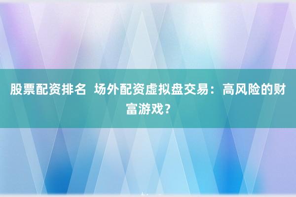 股票配资排名  场外配资虚拟盘交易：高风险的财富游戏？