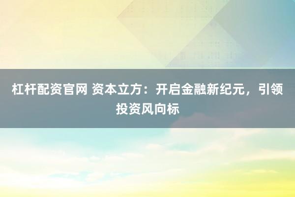 杠杆配资官网 资本立方：开启金融新纪元，引领投资风向标
