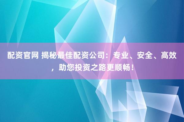 配资官网 揭秘最佳配资公司：专业、安全、高效，助您投资之路更顺畅！