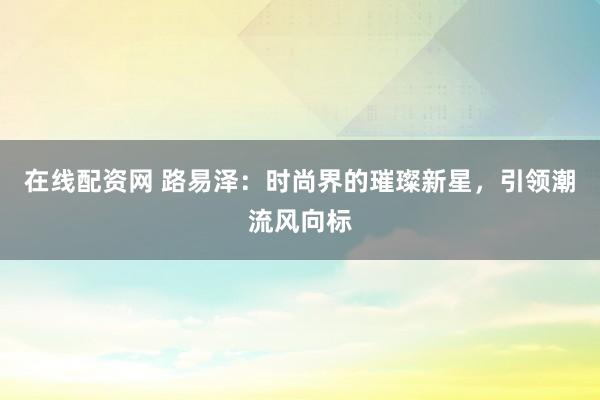 在线配资网 路易泽：时尚界的璀璨新星，引领潮流风向标