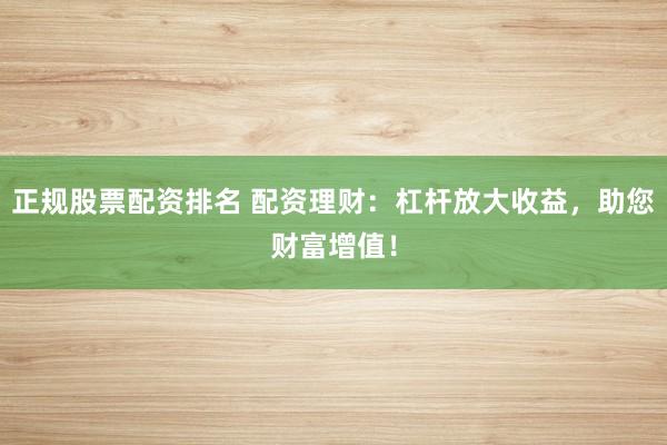 正规股票配资排名 配资理财：杠杆放大收益，助您财富增值！