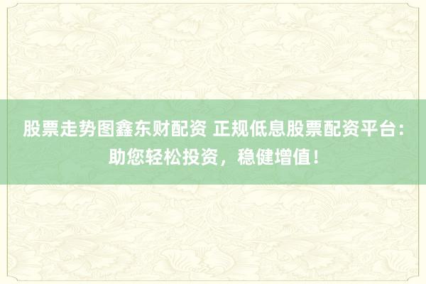 股票走势图鑫东财配资 正规低息股票配资平台：助您轻松投资，稳健增值！