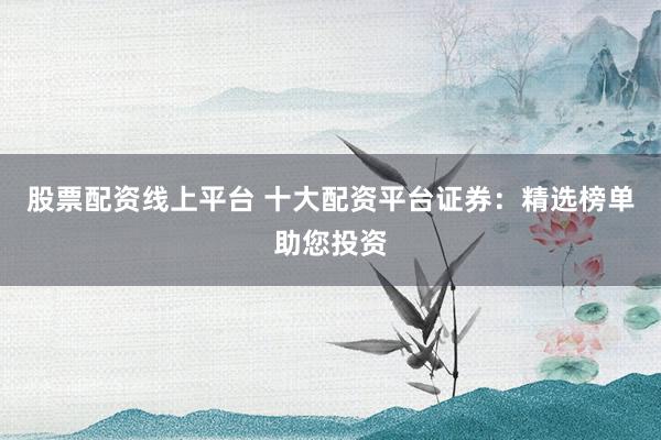 股票配资线上平台 十大配资平台证券：精选榜单助您投资