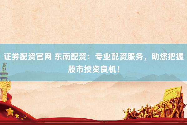 证券配资官网 东南配资：专业配资服务，助您把握股市投资良机！