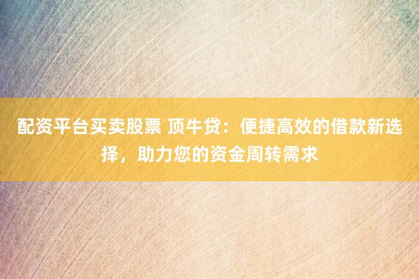 配资平台买卖股票 顶牛贷：便捷高效的借款新选择，助力您的资金周转需求