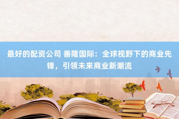 最好的配资公司 善隆国际：全球视野下的商业先锋，引领未来商业新潮流