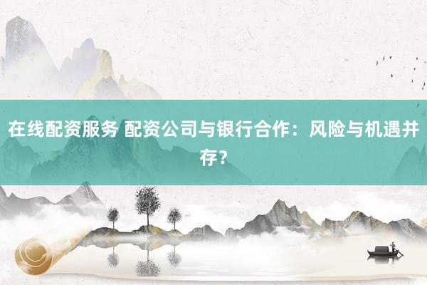 在线配资服务 配资公司与银行合作：风险与机遇并存？