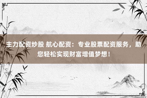 主力配资炒股 航心配资：专业股票配资服务，助您轻松实现财富增值梦想！