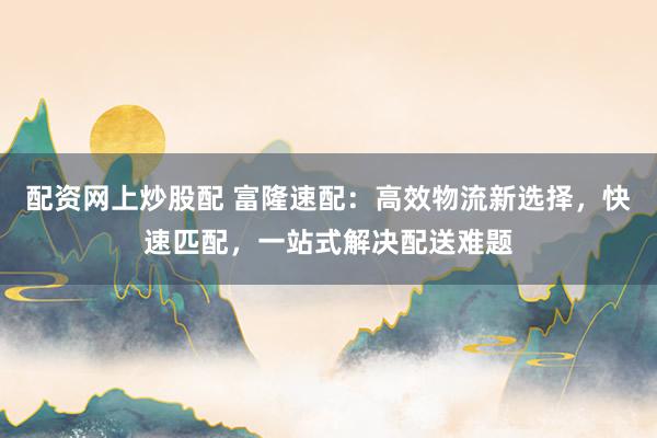 配资网上炒股配 富隆速配：高效物流新选择，快速匹配，一站式解决配送难题