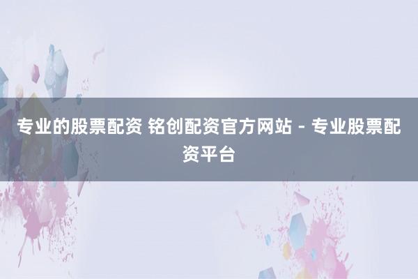 专业的股票配资 铭创配资官方网站 - 专业股票配资平台